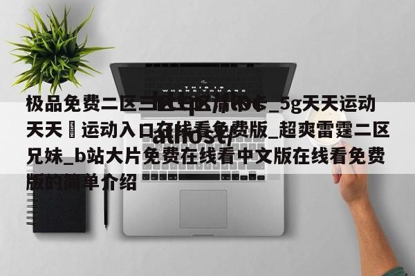 极品免费二区三区三区清不卡_5g天天运动天天奭运动入口在线看免费版_超爽雷霆二区兄妹_b站大片免费在线看中文版在线看免费版的简单介绍